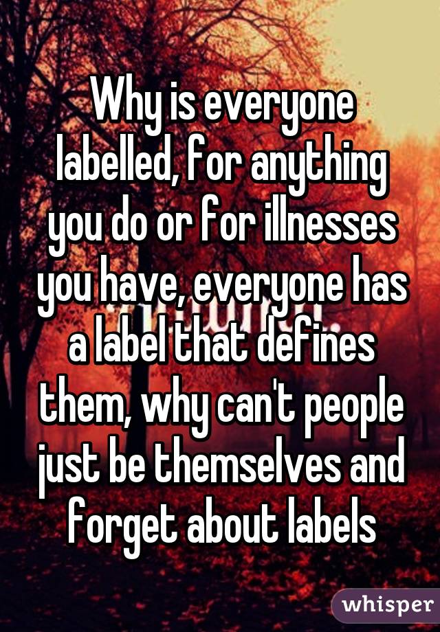 Why is everyone labelled, for anything you do or for illnesses you have, everyone has a label that defines them, why can't people just be themselves and forget about labels
