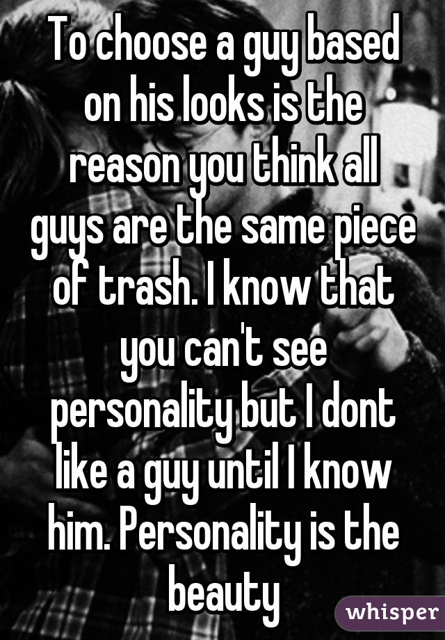 To choose a guy based on his looks is the reason you think all guys are the same piece of trash. I know that you can't see personality but I dont like a guy until I know him. Personality is the beauty