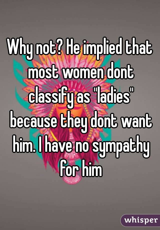 Why not? He implied that most women dont classify as "ladies" because they dont want him. I have no sympathy for him