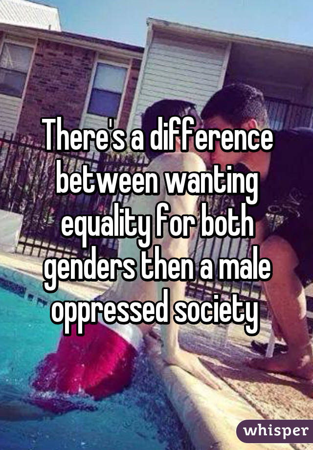 There's a difference between wanting equality for both genders then a male oppressed society 