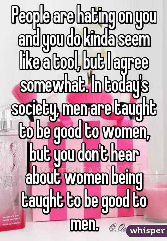 People are hating on you and you do kinda seem like a tool, but I agree somewhat. In today's society, men are taught to be good to women, but you don't hear about women being taught to be good to men.