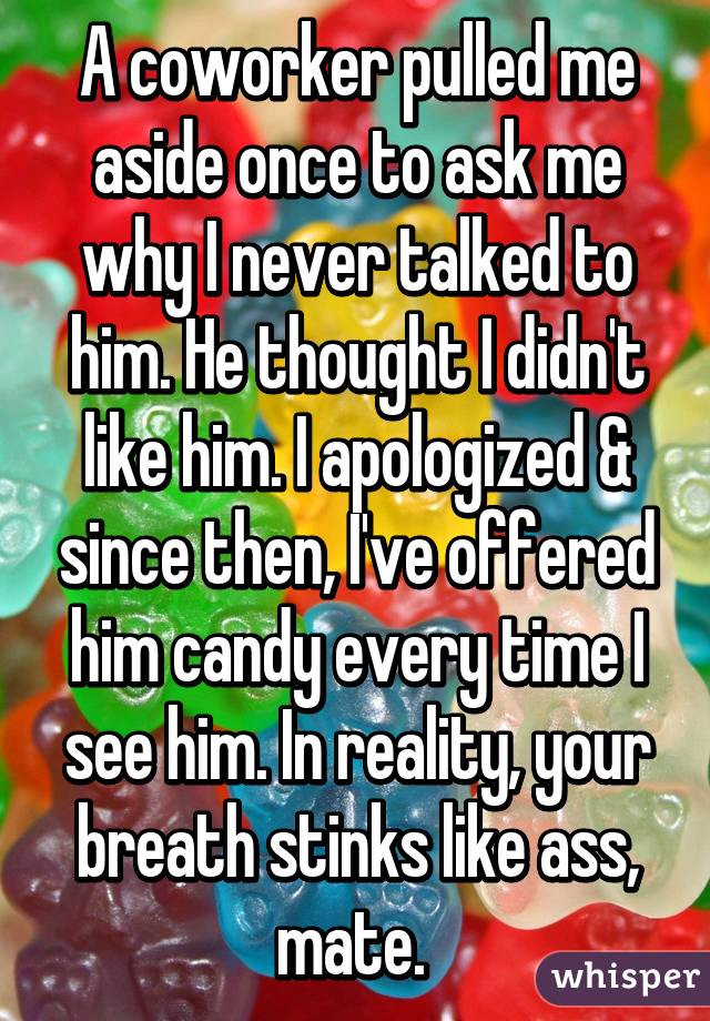 A coworker pulled me aside once to ask me why I never talked to him. He thought I didn't like him. I apologized & since then, I've offered him candy every time I see him. In reality, your breath stinks like ass, mate. 