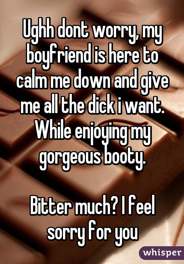 Ughh dont worry, my boyfriend is here to calm me down and give me all the dick i want. While enjoying my gorgeous booty.

Bitter much? I feel sorry for you