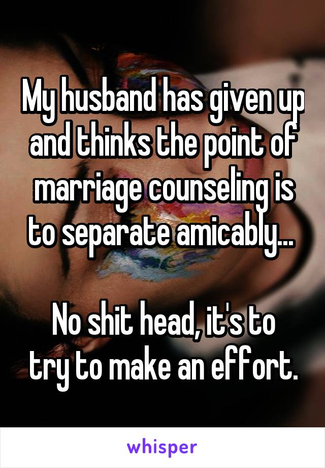 My husband has given up and thinks the point of marriage counseling is to separate amicably... 

No shit head, it's to try to make an effort.