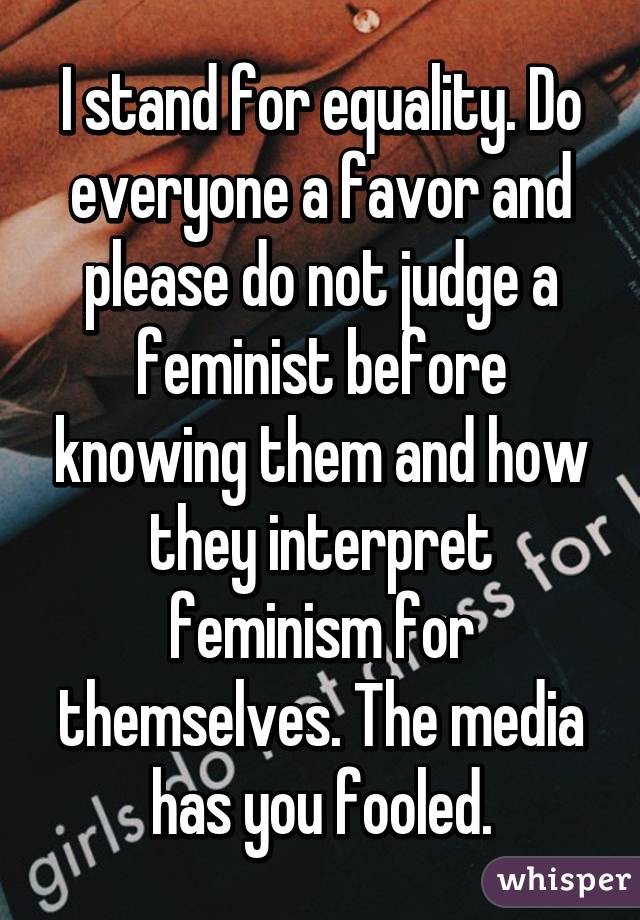 I stand for equality. Do everyone a favor and please do not judge a feminist before knowing them and how they interpret feminism for themselves. The media has you fooled.