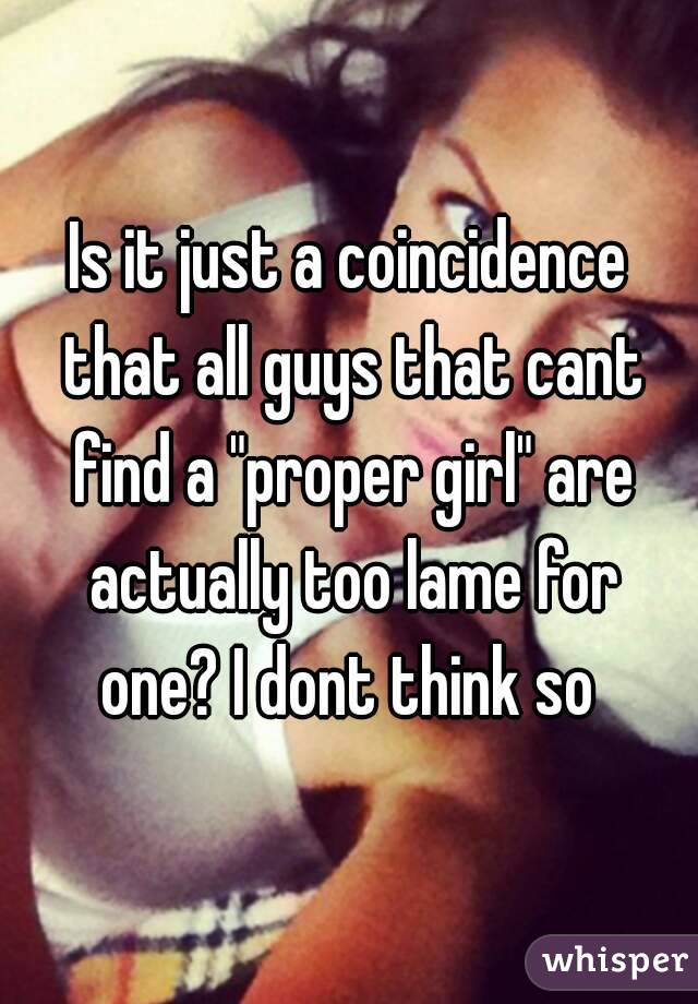 Is it just a coincidence that all guys that cant find a "proper girl" are actually too lame for one? I dont think so 