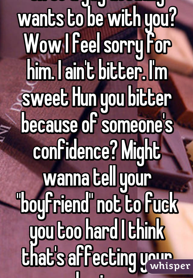 Oh so a guy actually wants to be with you? Wow I feel sorry for him. I ain't bitter. I'm sweet Hun you bitter because of someone's confidence? Might wanna tell your "boyfriend" not to fuck you too hard I think that's affecting your brain. 