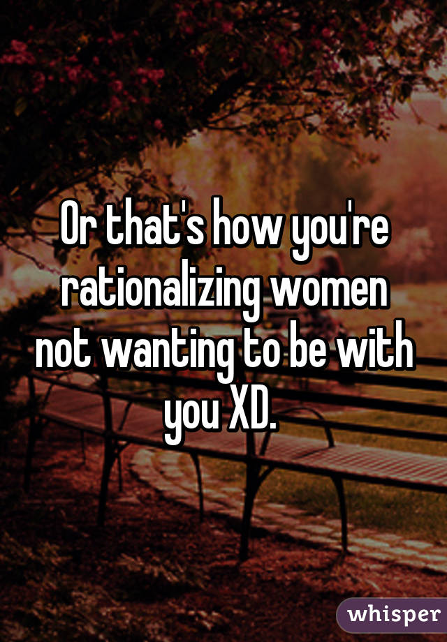 Or that's how you're rationalizing women not wanting to be with you XD. 