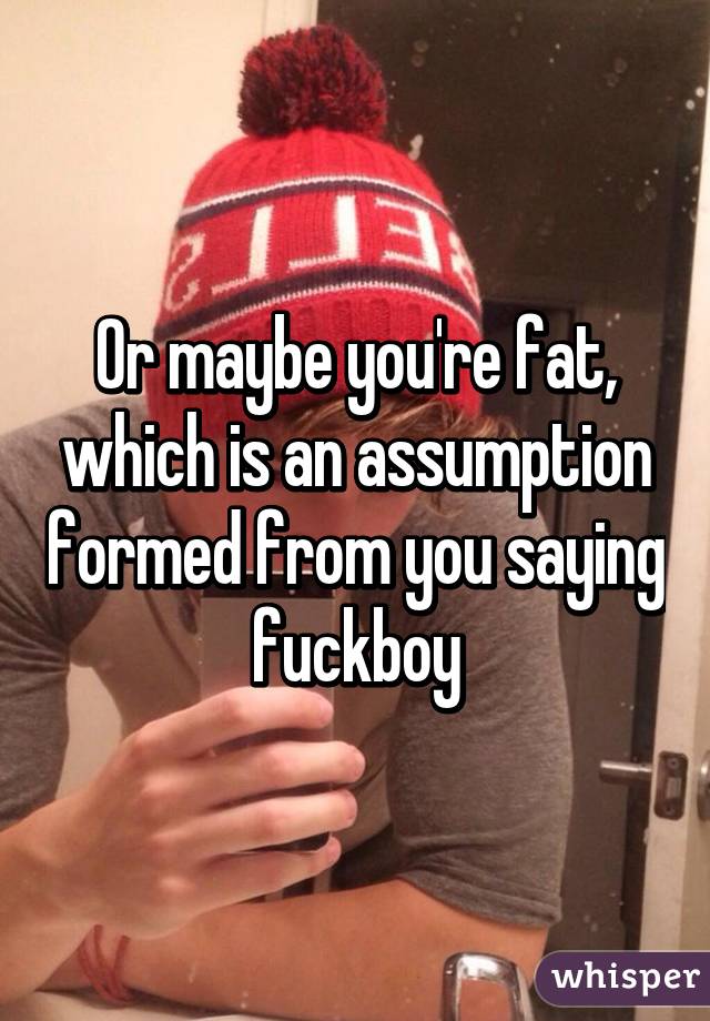 Or maybe you're fat, which is an assumption formed from you saying fuckboy