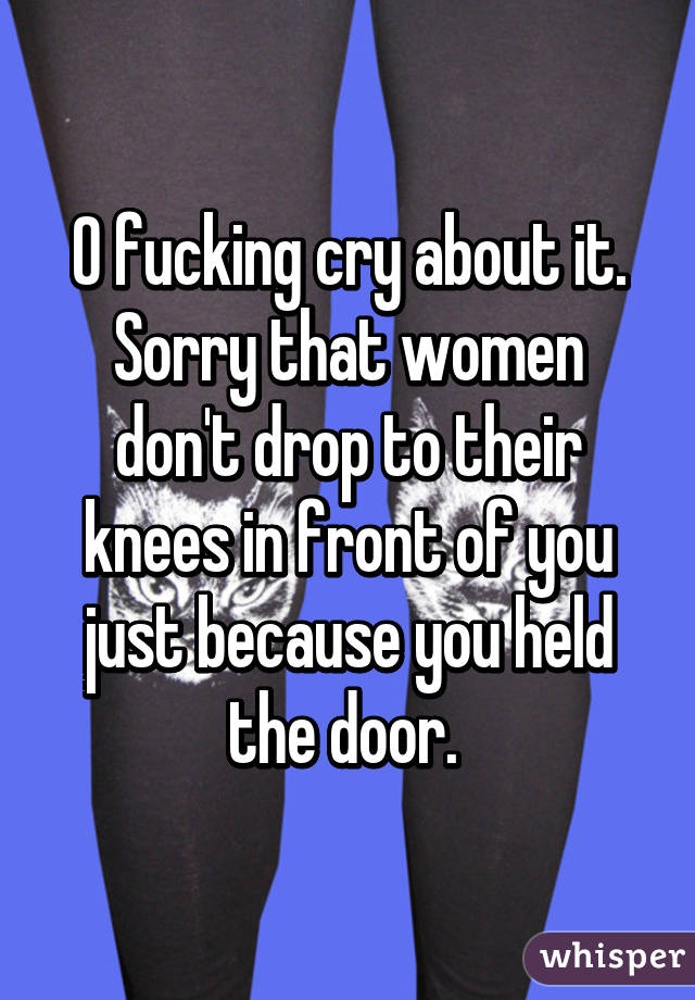 O fucking cry about it. Sorry that women don't drop to their knees in front of you just because you held the door. 