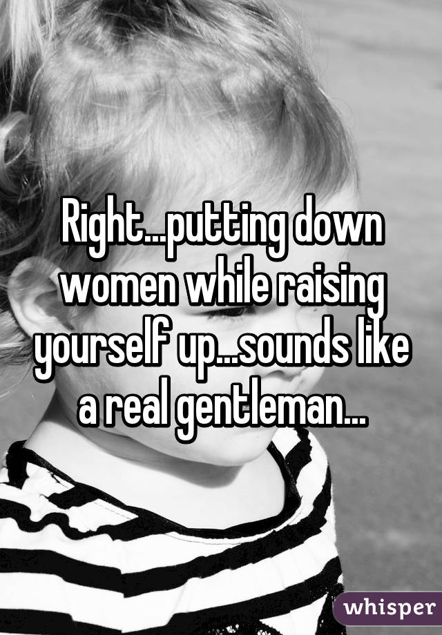 Right...putting down women while raising yourself up...sounds like a real gentleman...