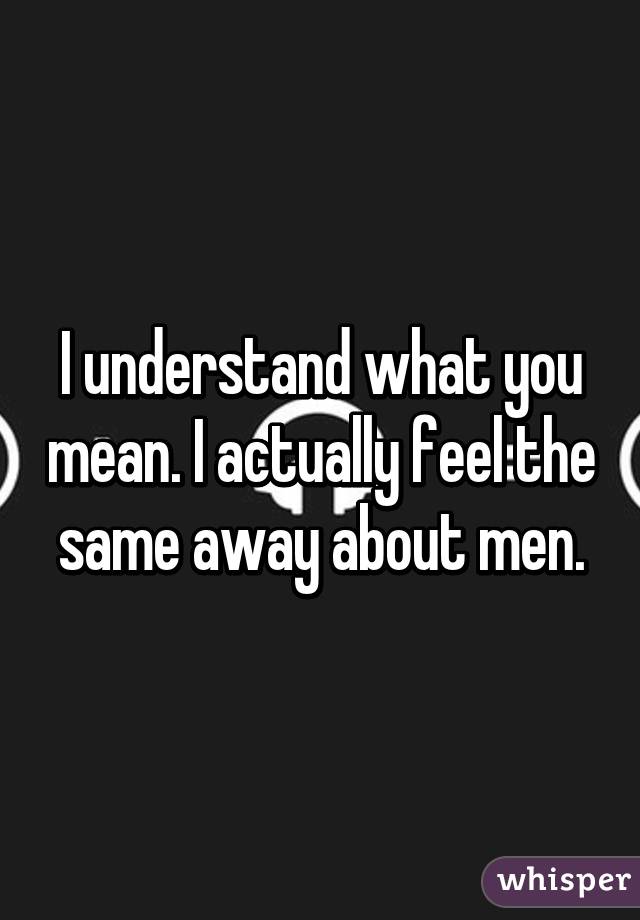 I understand what you mean. I actually feel the same away about men.