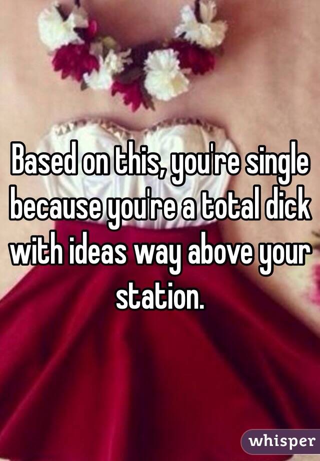 Based on this, you're single because you're a total dick with ideas way above your station.