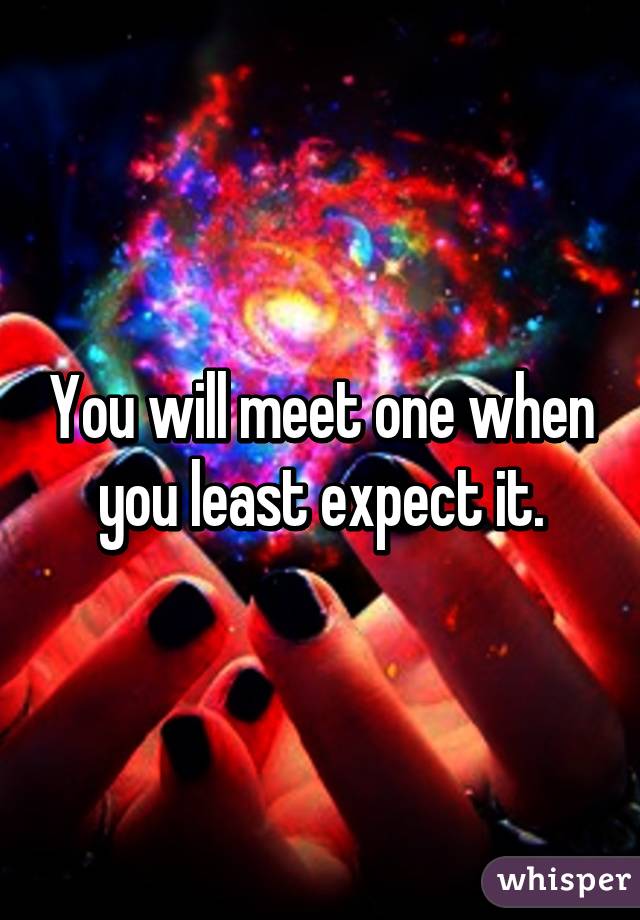 You will meet one when you least expect it.