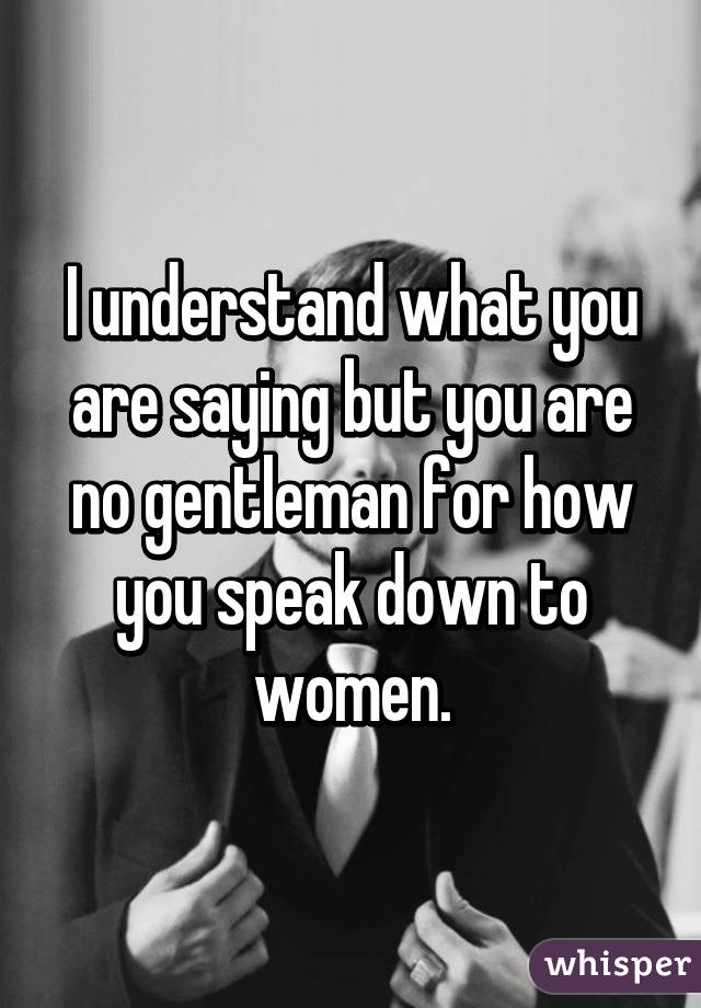 I understand what you are saying but you are no gentleman for how you speak down to women.