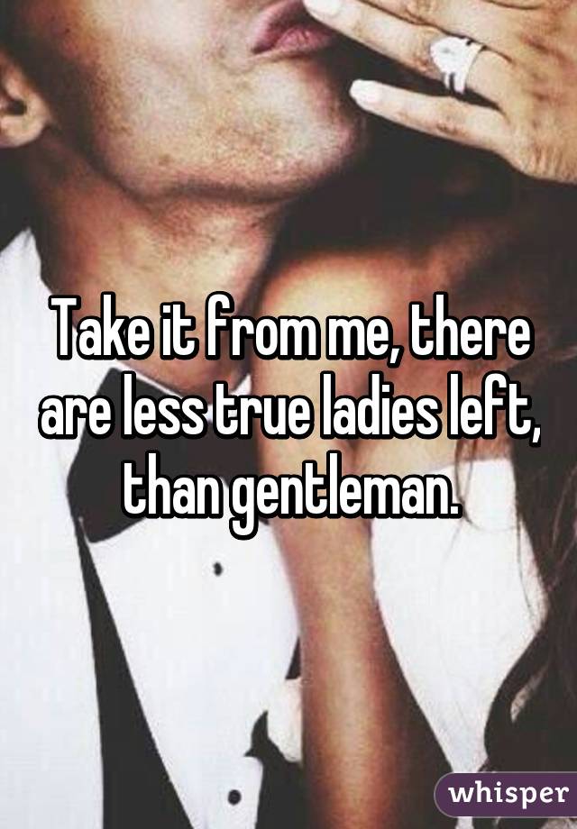 Take it from me, there are less true ladies left, than gentleman.