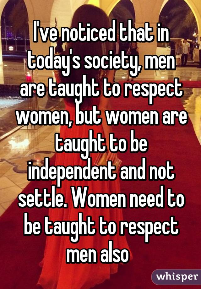 I've noticed that in today's society, men are taught to respect women, but women are taught to be independent and not settle. Women need to be taught to respect men also  