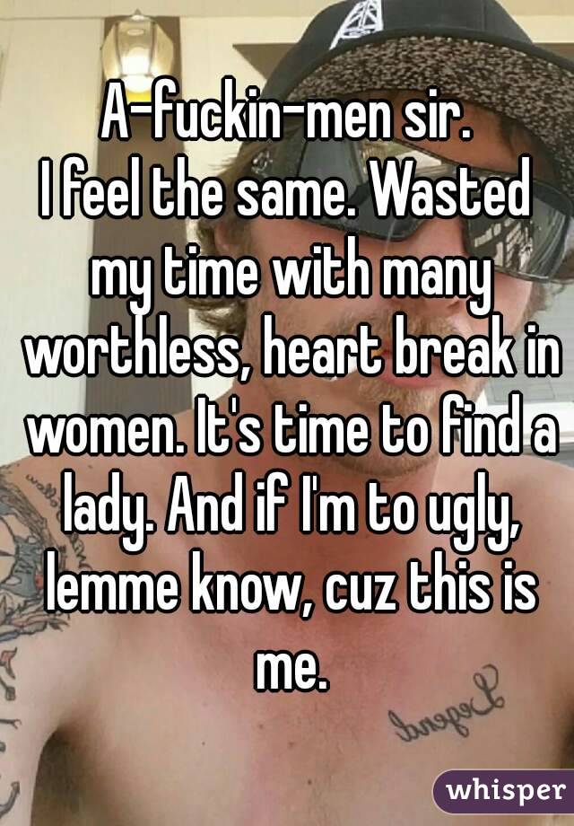 A-fuckin-men sir.
I feel the same. Wasted my time with many worthless, heart break in women. It's time to find a lady. And if I'm to ugly, lemme know, cuz this is me.