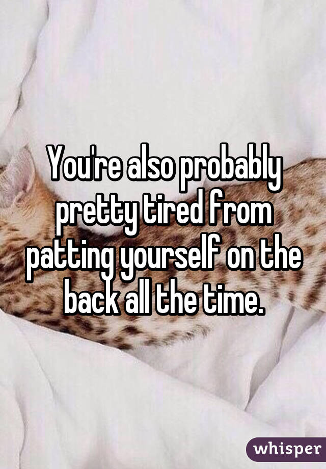 You're also probably pretty tired from patting yourself on the back all the time.