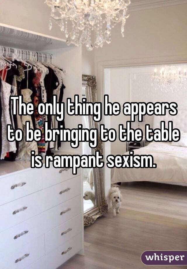 The only thing he appears to be bringing to the table is rampant sexism.