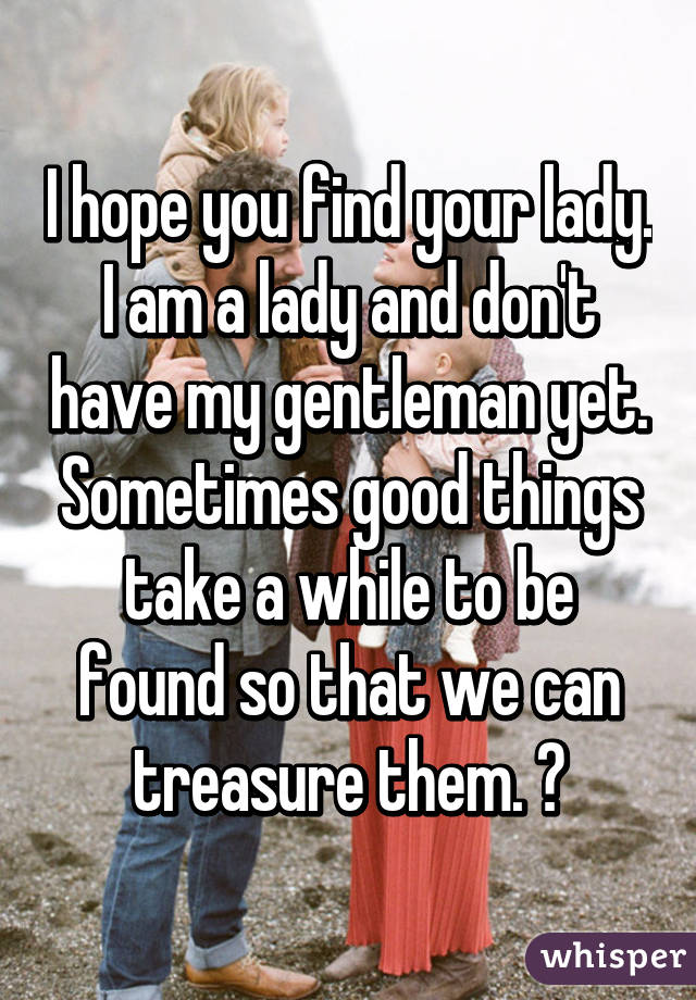 I hope you find your lady. I am a lady and don't have my gentleman yet. Sometimes good things take a while to be found so that we can treasure them. 😊