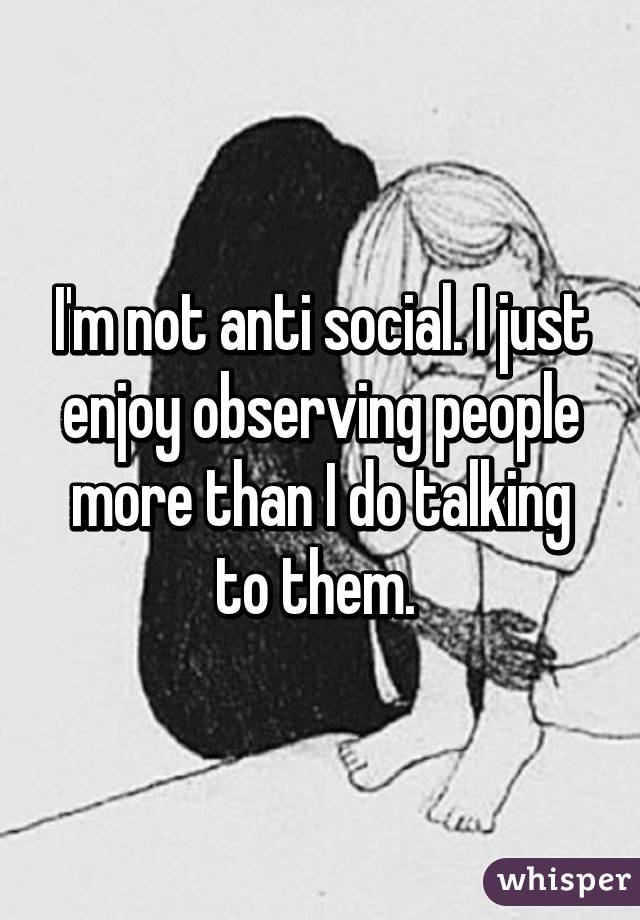 I'm not anti social. I just enjoy observing people more than I do talking to them. 