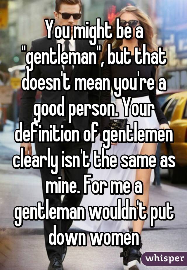 You might be a "gentleman", but that doesn't mean you're a good person. Your definition of gentlemen clearly isn't the same as mine. For me a gentleman wouldn't put down women