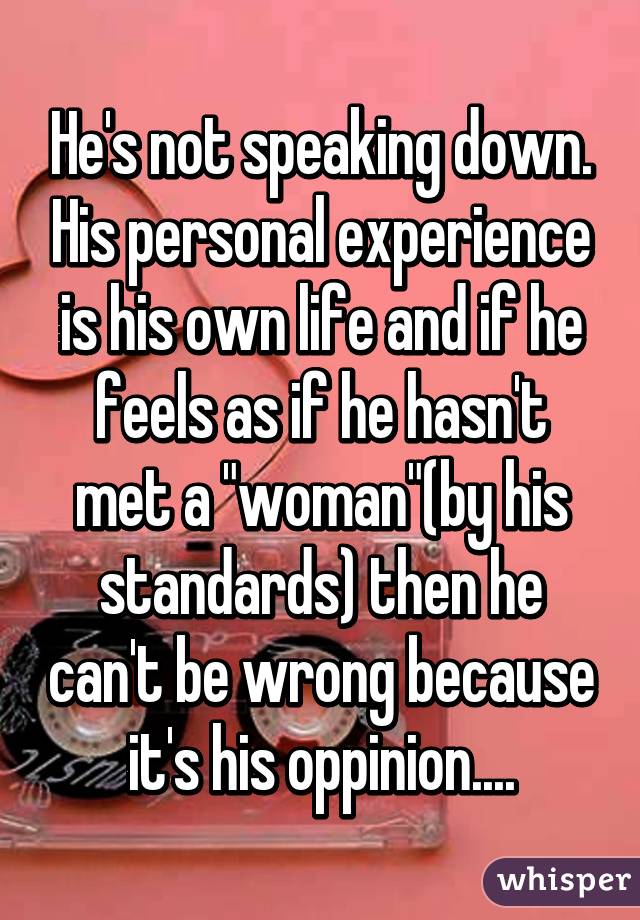 He's not speaking down. His personal experience is his own life and if he feels as if he hasn't met a "woman"(by his standards) then he can't be wrong because it's his oppinion....