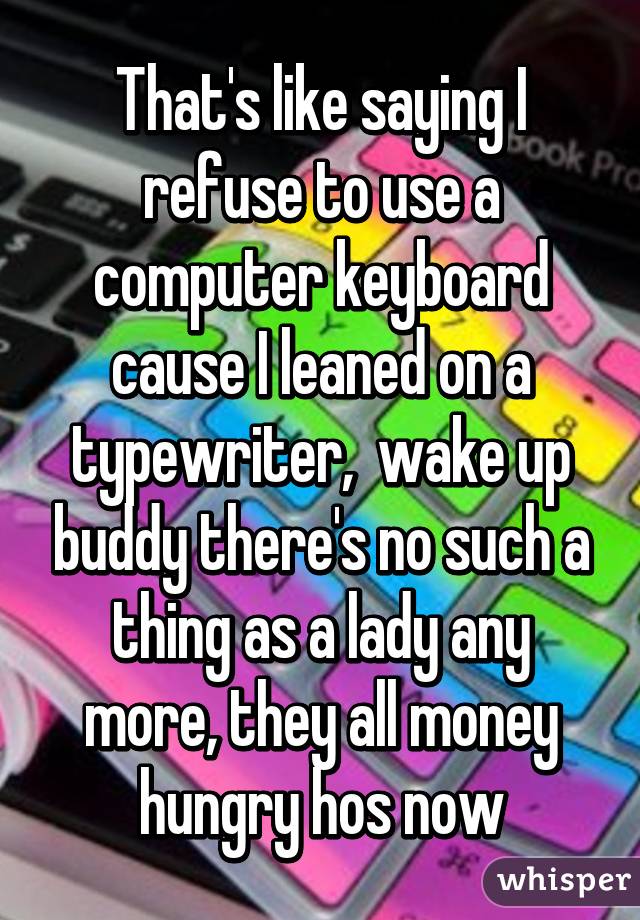 That's like saying I refuse to use a computer keyboard cause I leaned on a typewriter,  wake up buddy there's no such a thing as a lady any more, they all money hungry hos now