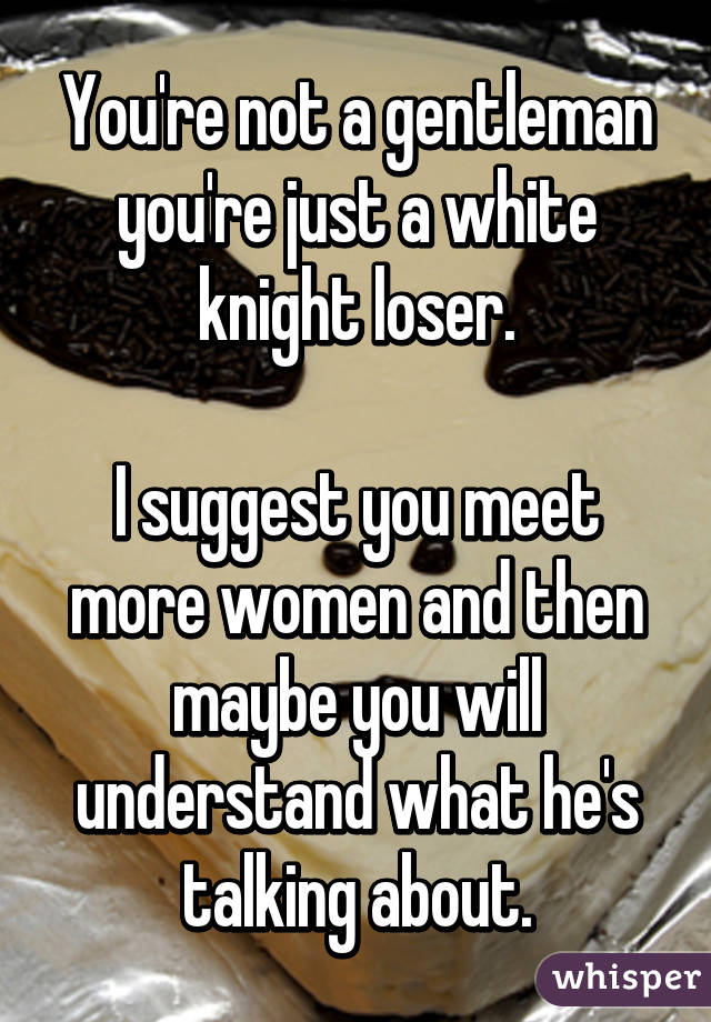 You're not a gentleman you're just a white knight loser.

I suggest you meet more women and then maybe you will understand what he's talking about.