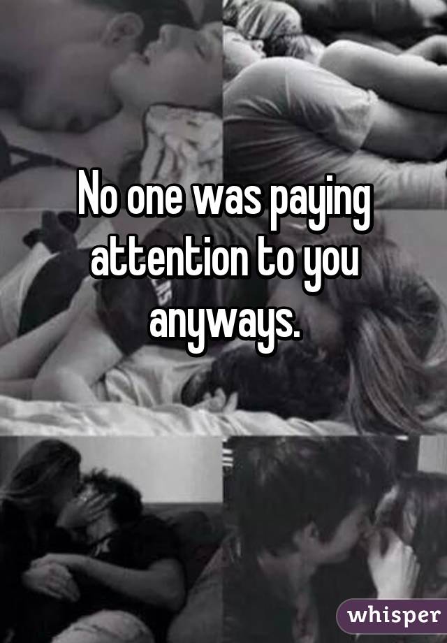 No one was paying attention to you anyways.

