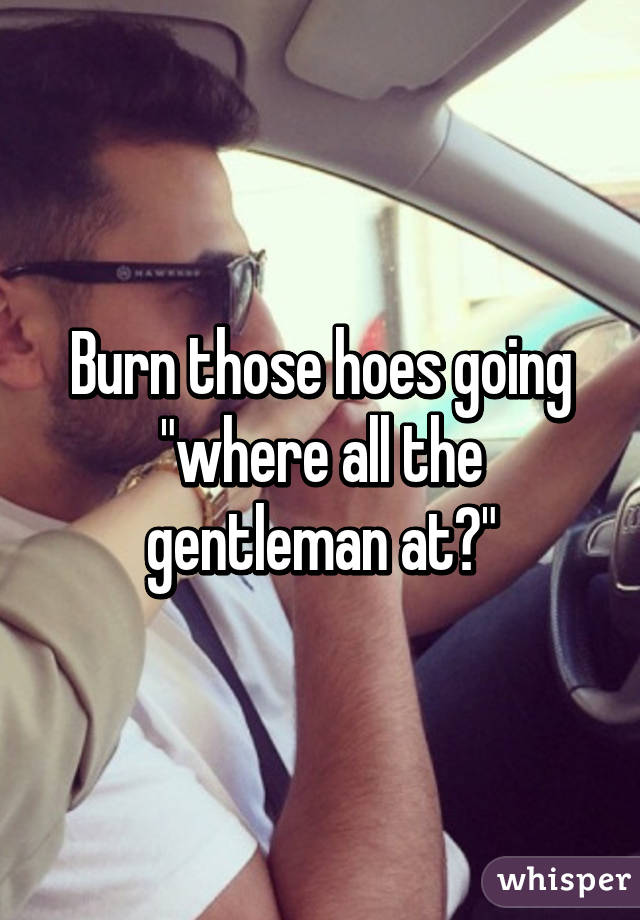 Burn those hoes going "where all the gentleman at?"