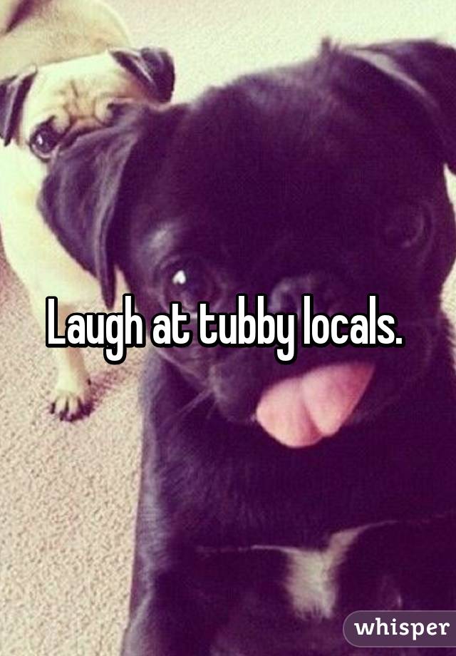 Laugh at tubby locals. 