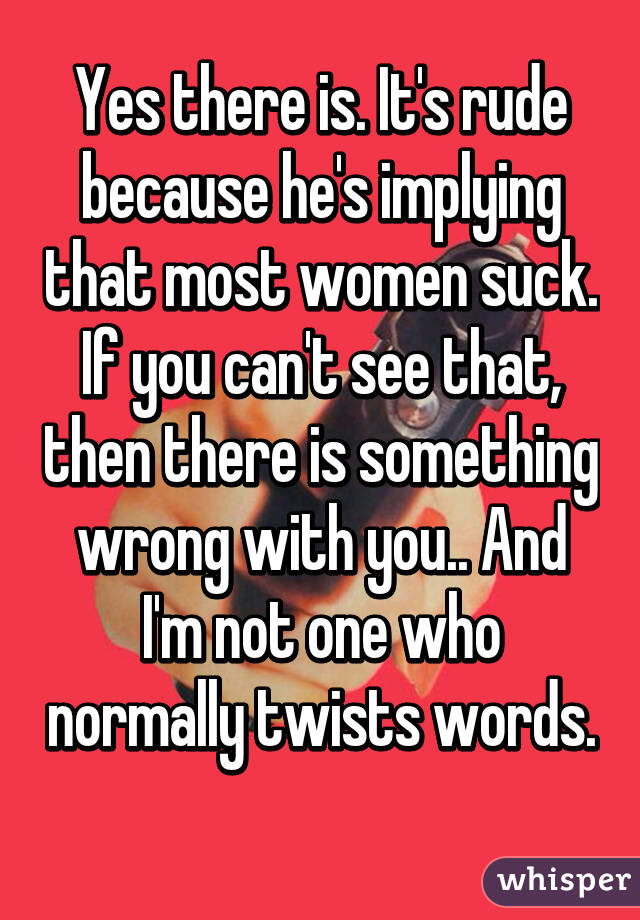 Yes there is. It's rude because he's implying that most women suck. If you can't see that, then there is something wrong with you.. And I'm not one who normally twists words. 