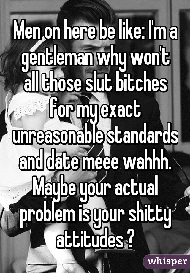 Men on here be like: I'm a gentleman why won't all those slut bitches for my exact unreasonable standards and date meee wahhh. Maybe your actual problem is your shitty attitudes 😂