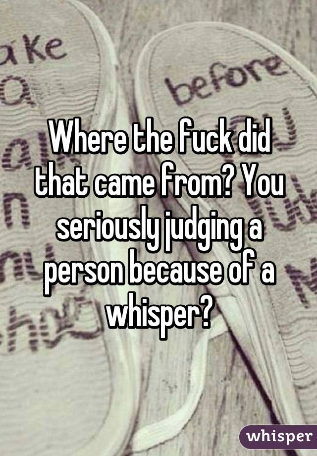 Where the fuck did that came from? You seriously judging a person because of a whisper?