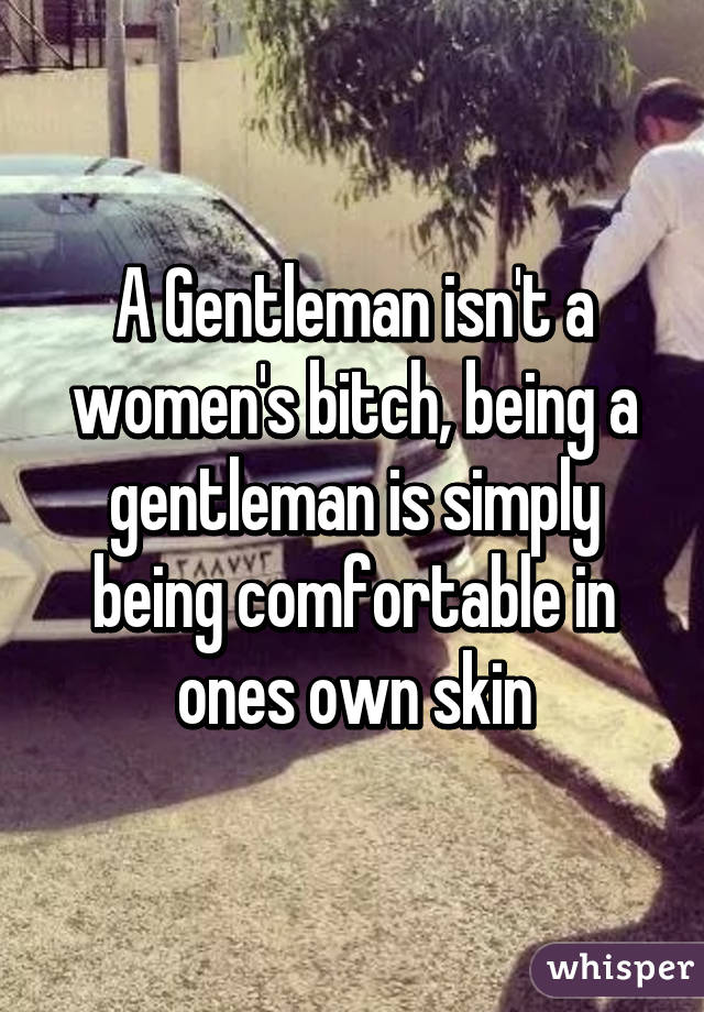 A Gentleman isn't a women's bitch, being a gentleman is simply being comfortable in ones own skin