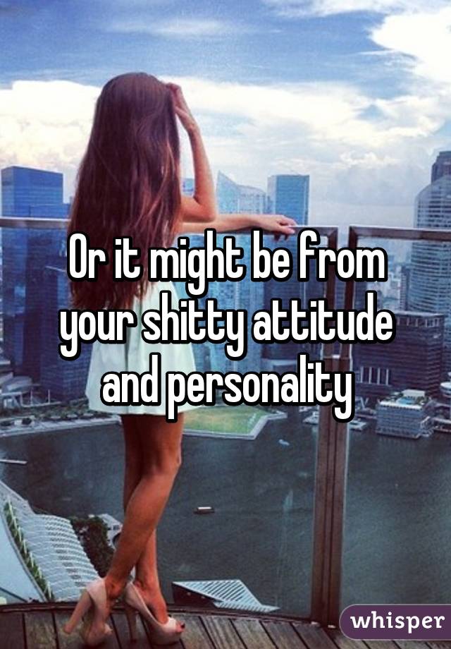 Or it might be from your shitty attitude and personality