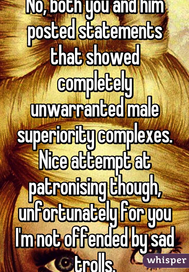 No, both you and him posted statements that showed completely unwarranted male superiority complexes. Nice attempt at patronising though, unfortunately for you I'm not offended by sad trolls.