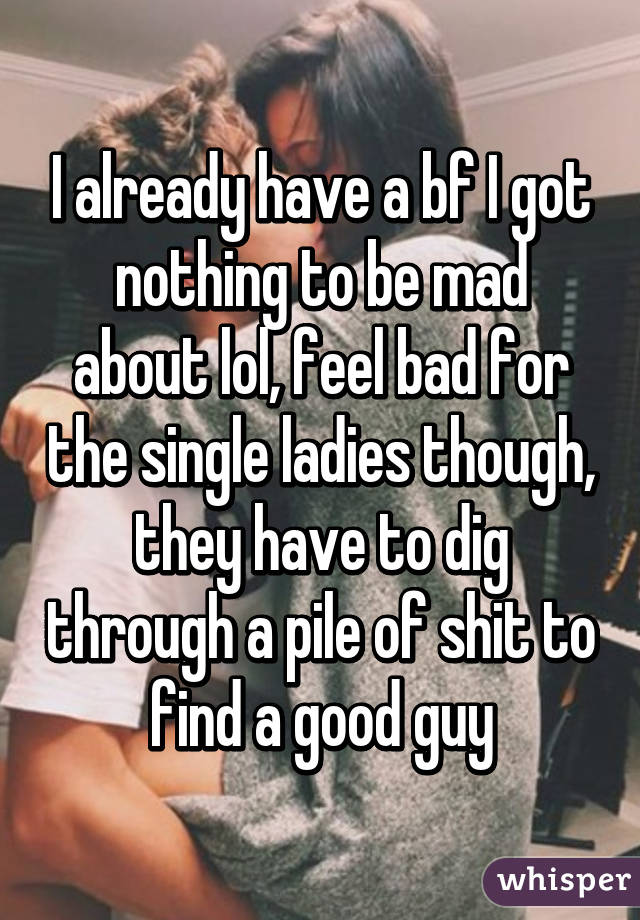 I already have a bf I got nothing to be mad about lol, feel bad for the single ladies though, they have to dig through a pile of shit to find a good guy