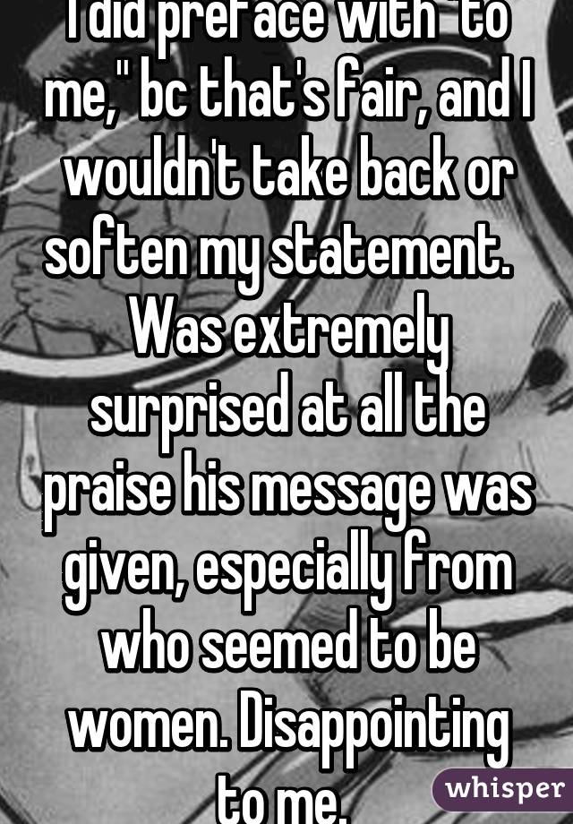 I did preface with "to me," bc that's fair, and I wouldn't take back or soften my statement.   Was extremely surprised at all the praise his message was given, especially from who seemed to be women. Disappointing to me. 