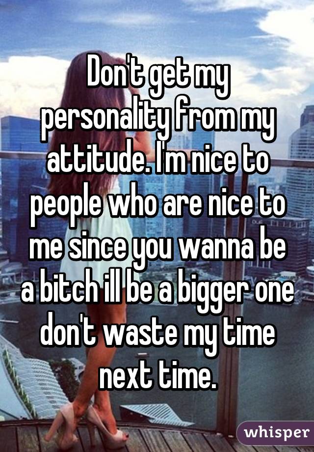 Don't get my personality from my attitude. I'm nice to people who are nice to me since you wanna be a bitch ill be a bigger one don't waste my time next time.