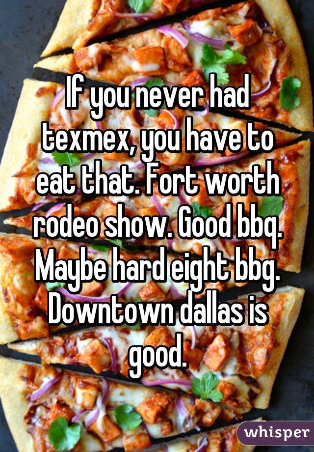 If you never had texmex, you have to eat that. Fort worth rodeo show. Good bbq. Maybe hard eight bbg. Downtown dallas is good.