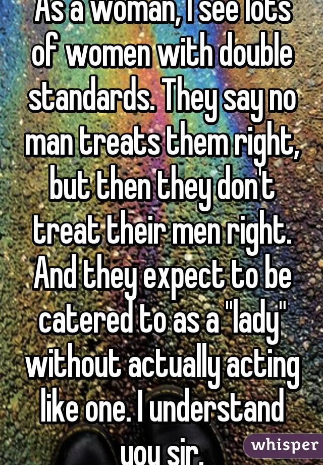 As a woman, I see lots of women with double standards. They say no man treats them right, but then they don't treat their men right. And they expect to be catered to as a "lady" without actually acting like one. I understand you sir.