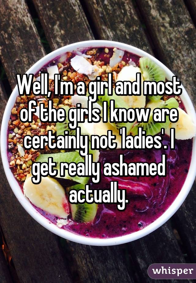 Well, I'm a girl and most of the girls I know are certainly not 'ladies'. I get really ashamed actually.