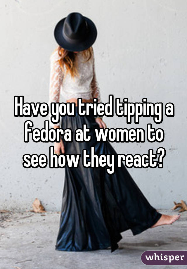 Have you tried tipping a fedora at women to see how they react?