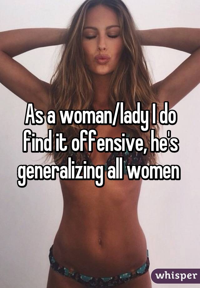 As a woman/lady I do find it offensive, he's generalizing all women 