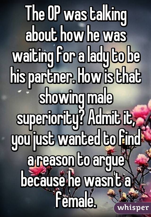 The OP was talking about how he was waiting for a lady to be his partner. How is that showing male superiority? Admit it, you just wanted to find a reason to argue because he wasn't a female.