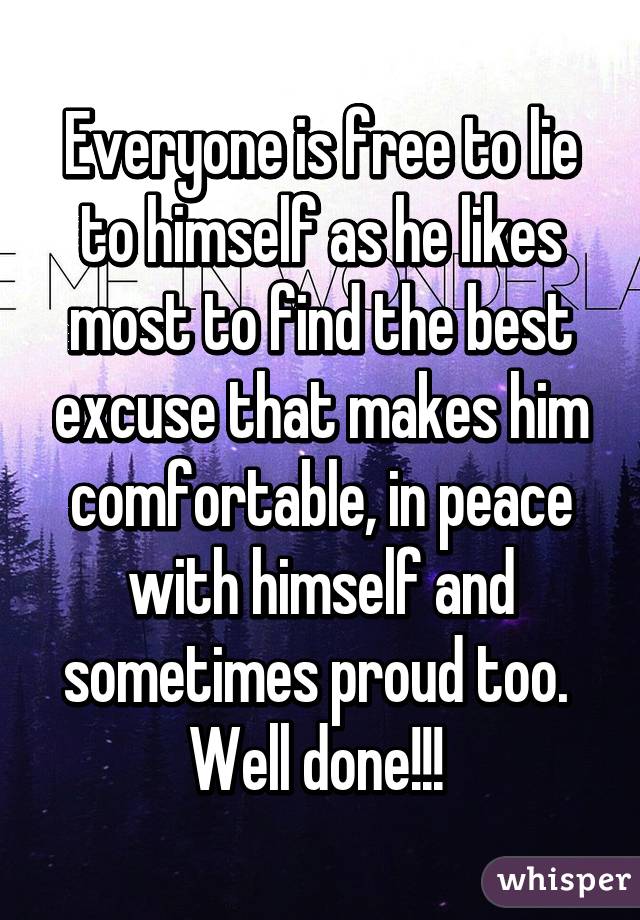 Everyone is free to lie to himself as he likes most to find the best excuse that makes him comfortable, in peace with himself and sometimes proud too. 
Well done!!! 