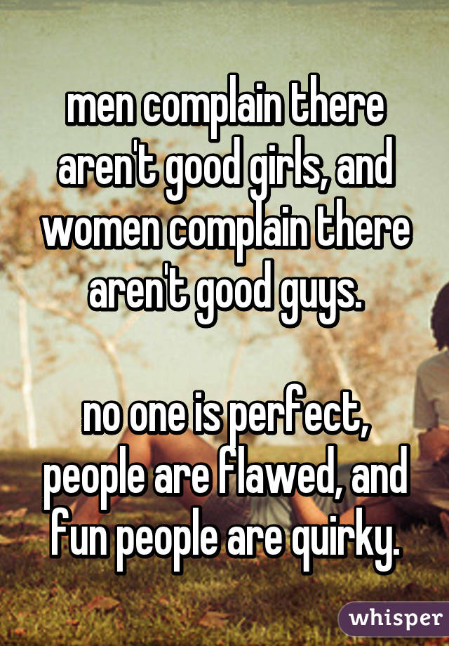 men complain there aren't good girls, and women complain there aren't good guys.

no one is perfect, people are flawed, and fun people are quirky.